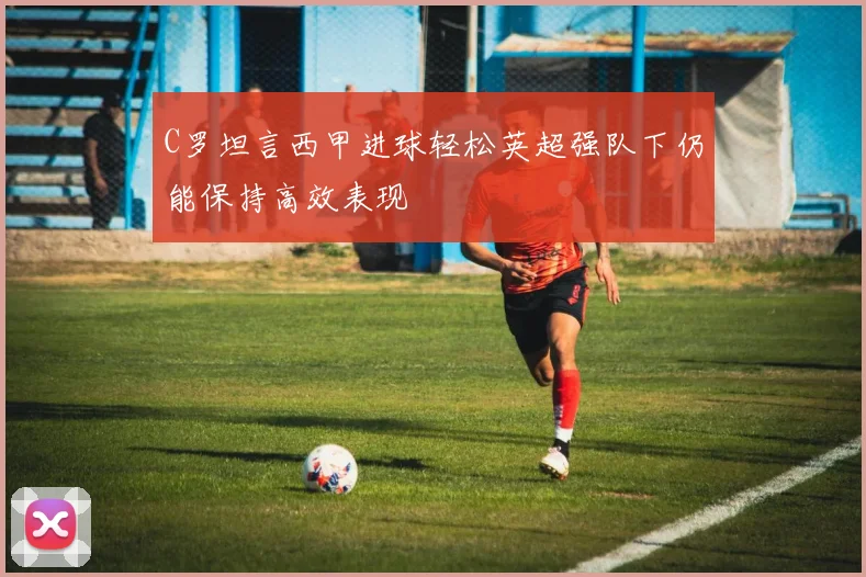 C罗坦言西甲进球轻松英超强队下仍能保持高效表现