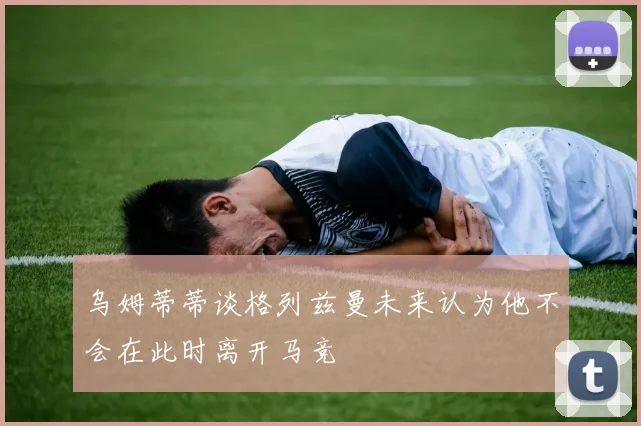乌姆蒂蒂谈格列兹曼未来认为他不会在此时离开马竞
