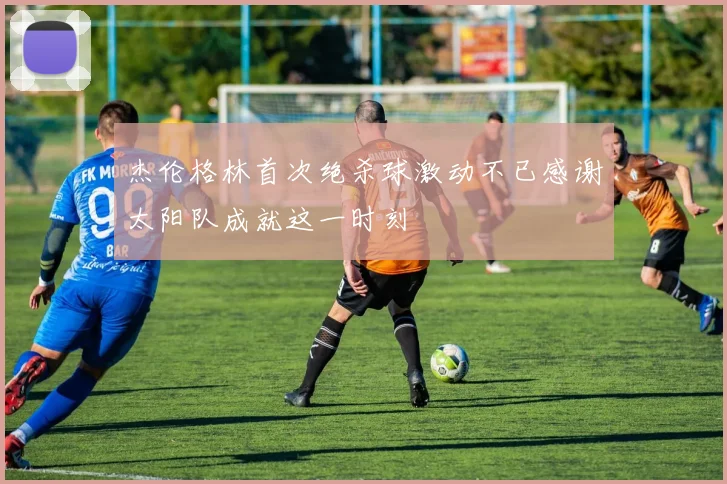 杰伦格林首次绝杀球激动不已感谢太阳队成就这一时刻
