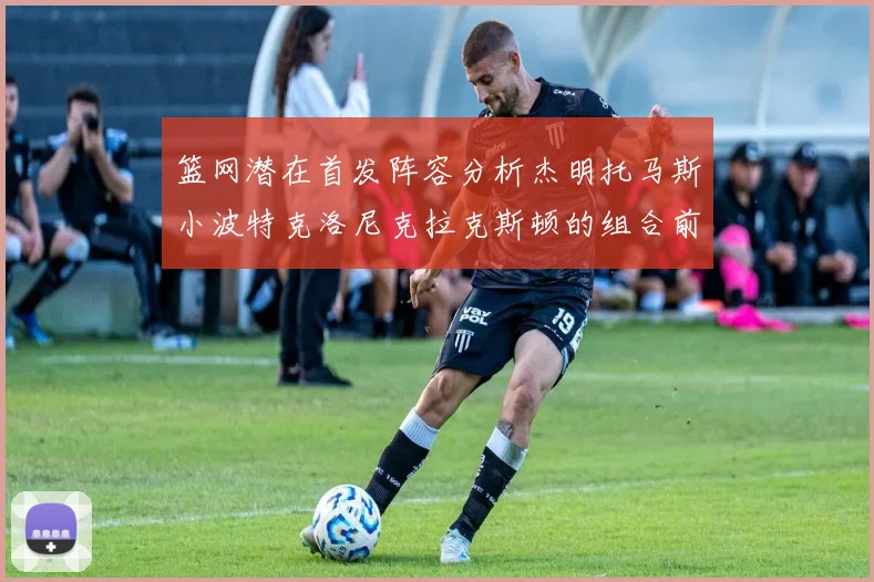 篮网潜在首发阵容分析杰明托马斯小波特克洛尼克拉克斯顿的组合前景