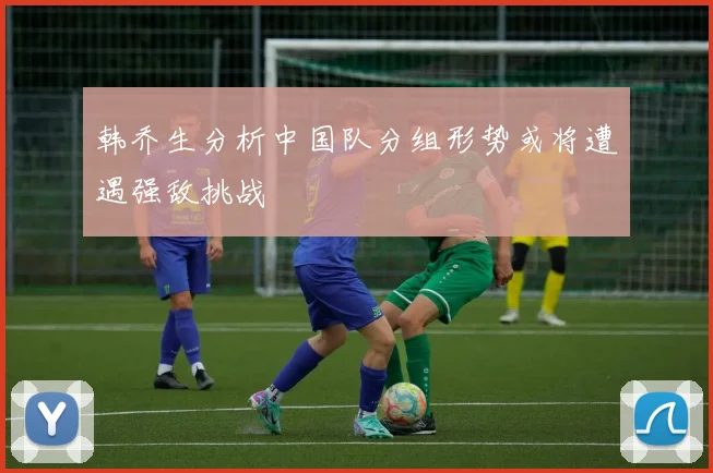 韩乔生分析中国队分组形势或将遭遇强敌挑战